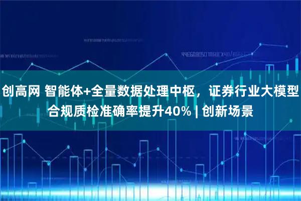 创高网 智能体+全量数据处理中枢，证券行业大模型合规质检准确率提升40% | 创新场景