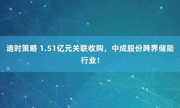 迪时策略 1.51亿元关联收购，中成股份跨界储能行业！