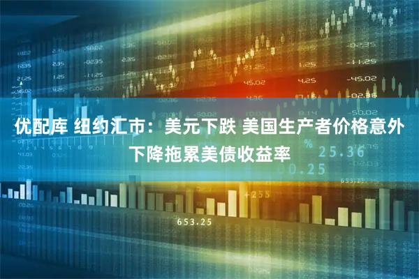 优配库 纽约汇市：美元下跌 美国生产者价格意外下降拖累美债收益率