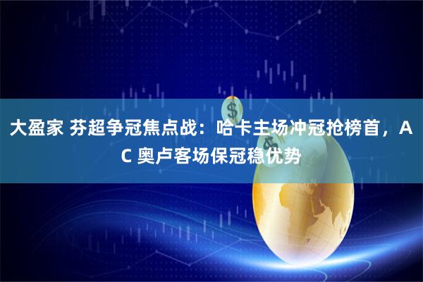 大盈家 芬超争冠焦点战：哈卡主场冲冠抢榜首，AC 奥卢客场保冠稳优势