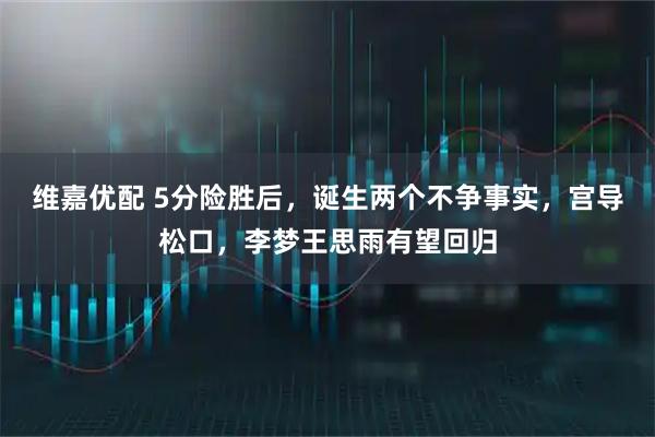 维嘉优配 5分险胜后，诞生两个不争事实，宫导松口，李梦王思雨有望回归