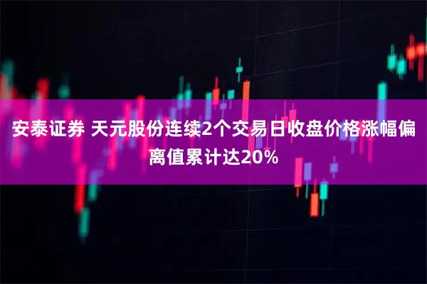 安泰证券 天元股份连续2个交易日收盘价格涨幅偏离值累计达20%