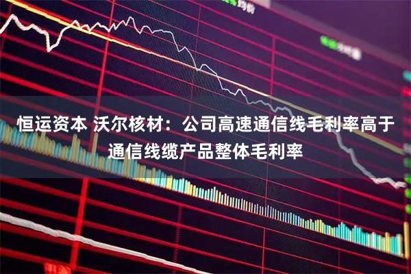 恒运资本 沃尔核材：公司高速通信线毛利率高于通信线缆产品整体毛利率