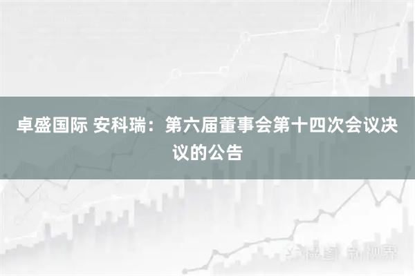 卓盛国际 安科瑞：第六届董事会第十四次会议决议的公告
