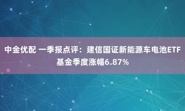 中金优配 一季报点评：建信国证新能源车电池ETF基金季度涨幅6.87%