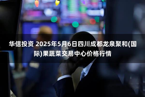 华信投资 2025年5月6日四川成都龙泉聚和(国际)果蔬菜交易中心价格行情