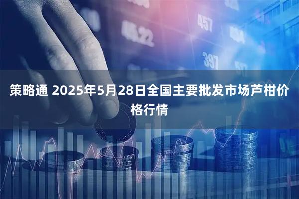策略通 2025年5月28日全国主要批发市场芦柑价格行情