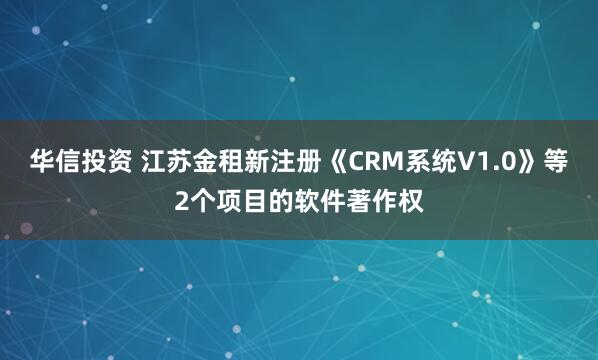 华信投资 江苏金租新注册《CRM系统V1.0》等2个项目的软件著作权