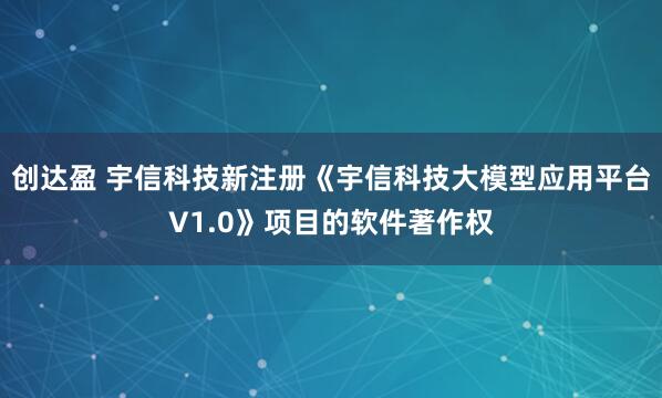 创达盈 宇信科技新注册《宇信科技大模型应用平台V1.0》项目的软件著作权