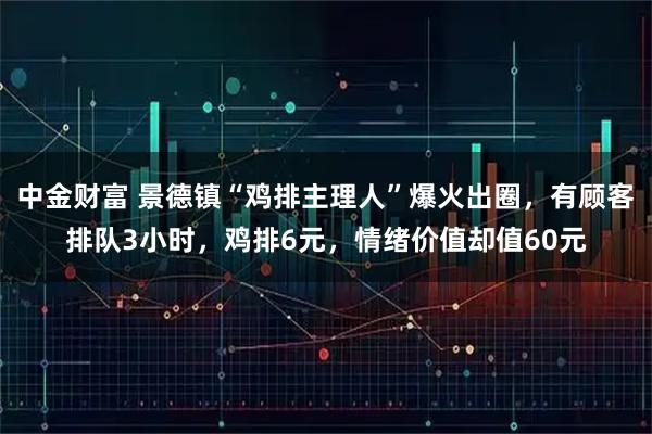 中金财富 景德镇“鸡排主理人”爆火出圈，有顾客排队3小时，鸡排6元，情绪价值却值60元
