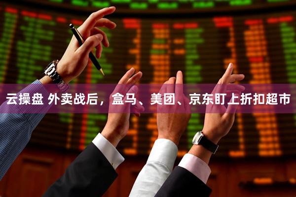 云操盘 外卖战后，盒马、美团、京东盯上折扣超市