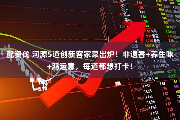 配资伐 河源5道创新客家菜出炉！非遗香+养生味+鸿运意，每道都想打卡！