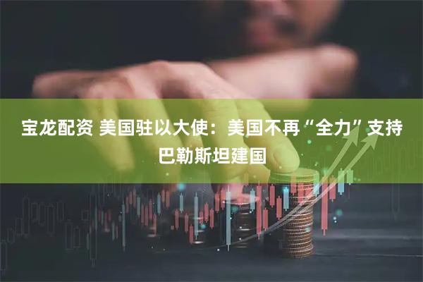 宝龙配资 美国驻以大使：美国不再“全力”支持巴勒斯坦建国