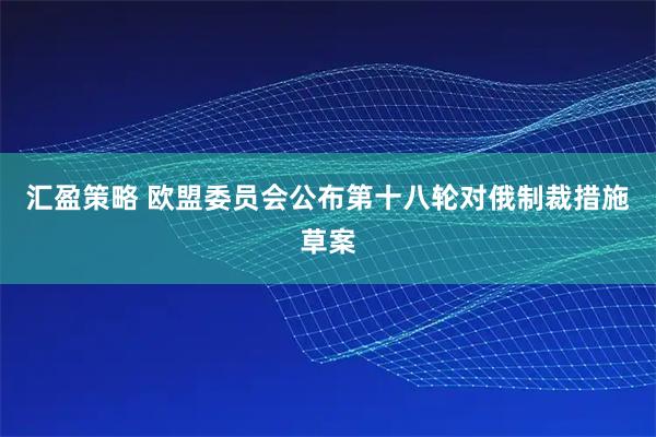 汇盈策略 欧盟委员会公布第十八轮对俄制裁措施草案