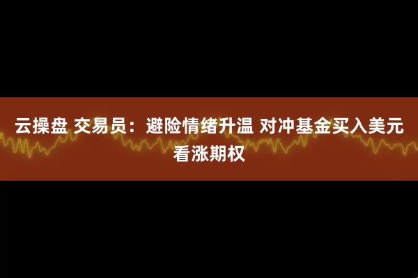 云操盘 交易员：避险情绪升温 对冲基金买入美元看涨期权