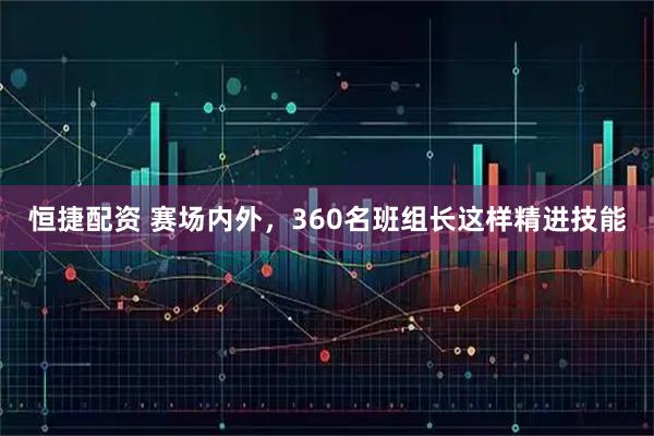 恒捷配资 赛场内外，360名班组长这样精进技能