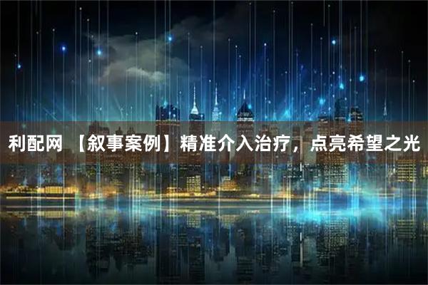 利配网 【叙事案例】精准介入治疗,点亮希望之光
