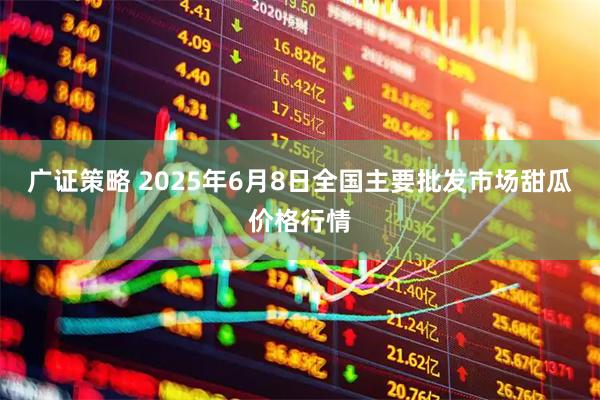 广证策略 2025年6月8日全国主要批发市场甜瓜价格行情