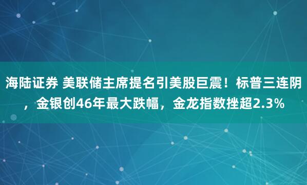海陆证券 美联储主席提名引美股巨震！标普三连阴，金银创46年最大跌幅，金龙指数挫超2.3%