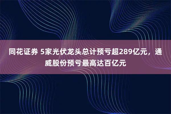 同花证券 5家光伏龙头总计预亏超289亿元，通威股份预亏最高达百亿元