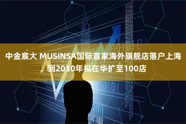 中金宸大 MUSINSA国际首家海外旗舰店落户上海,到2030年拟在华扩至100店