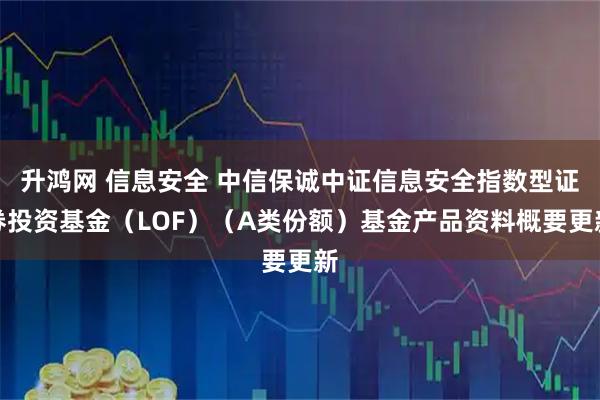 升鸿网 信息安全 中信保诚中证信息安全指数型证券投资基金（LOF）（A类份额）基金产品资料概要更新