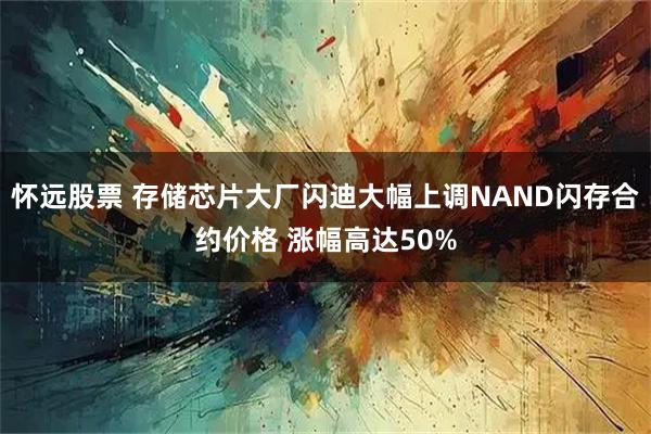 怀远股票 存储芯片大厂闪迪大幅上调NAND闪存合约价格 涨幅高达50%