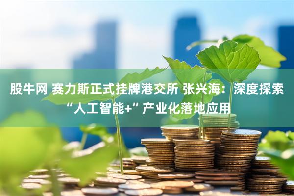 股牛网 赛力斯正式挂牌港交所 张兴海:深度探索“人工智能+”产业化落地应用