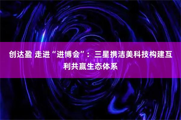 创达盈 走进“进博会”:三星携洁美科技构建互利共赢生态体系