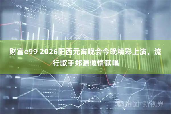 财富e99 2026阳西元宵晚会今晚精彩上演,流行歌手郑源倾情献唱