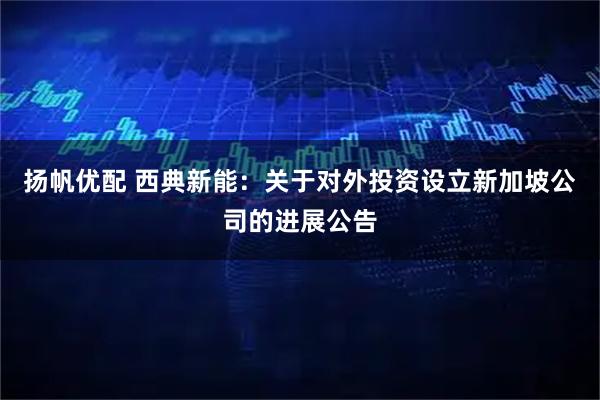 扬帆优配 西典新能：关于对外投资设立新加坡公司的进展公告
