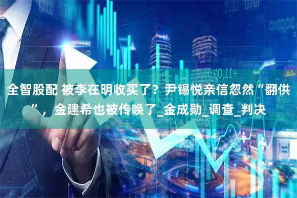 全智股配 被李在明收买了?尹锡悦亲信忽然“翻供”,金建希也被传唤了_金成勋_调查_判决