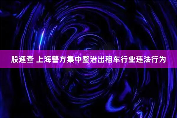 股速查 上海警方集中整治出租车行业违法行为