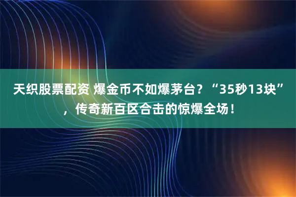 天织股票配资 爆金币不如爆茅台？“35秒13块”，传奇新百区合击的惊爆全场！