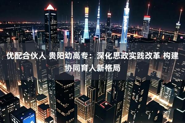 优配合伙人 贵阳幼高专：深化思政实践改革 构建协同育人新格局