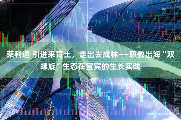 荣利通 引进来育土，走出去成林——职教出海“双螺旋”生态在宜宾的生长实践